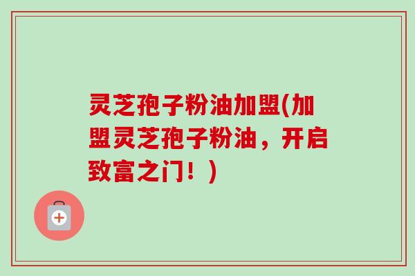 灵芝孢子粉油加盟(加盟灵芝孢子粉油，开启致富之门！)