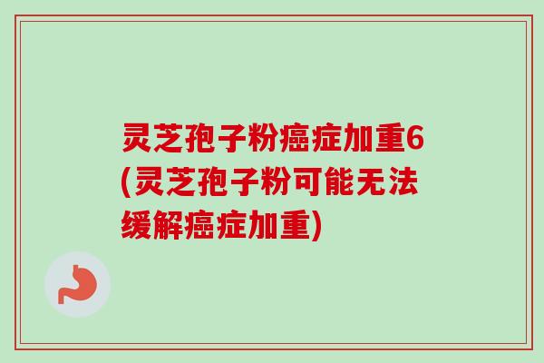 灵芝孢子粉癌症加重6(灵芝孢子粉可能无法缓解癌症加重)