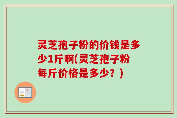 灵芝孢子粉的价钱是多少1斤啊(灵芝孢子粉每斤价格是多少？)