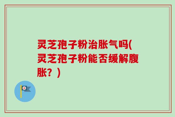 灵芝孢子粉治胀气吗(灵芝孢子粉能否缓解腹胀？)