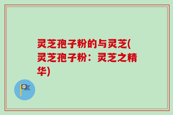 灵芝孢子粉的与灵芝(灵芝孢子粉:灵芝之精华) 灵芝孢子粉的与灵芝(灵芝孢子粉:灵芝之精华)