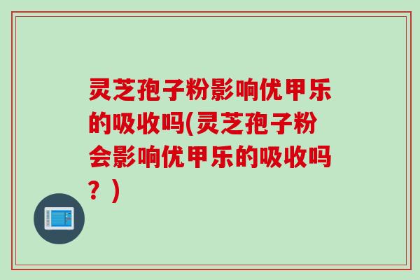灵芝孢子粉影响优甲乐的吸收吗(灵芝孢子粉会影响优甲乐的吸收吗？)