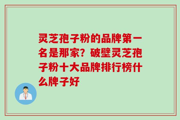 灵芝孢子粉的品牌第一名是那家？破壁灵芝孢子粉十大品牌排行榜什么牌子好