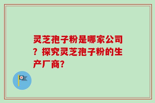灵芝孢子粉是哪家公司？探究灵芝孢子粉的生产厂商？