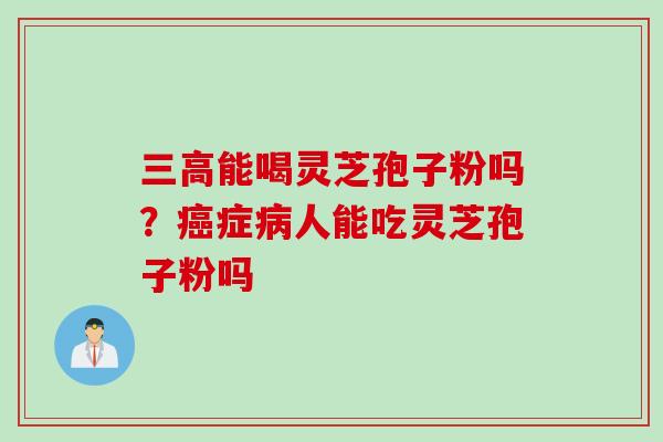 三高能喝灵芝孢子粉吗？癌症病人能吃灵芝孢子粉吗