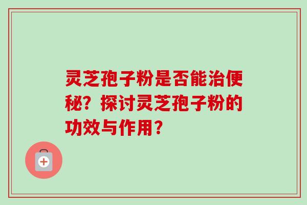 灵芝孢子粉是否能治便秘？探讨灵芝孢子粉的功效与作用？