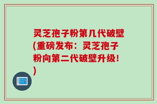 灵芝孢子粉第几代破壁(重磅发布：灵芝孢子粉向第二代破壁升级！)