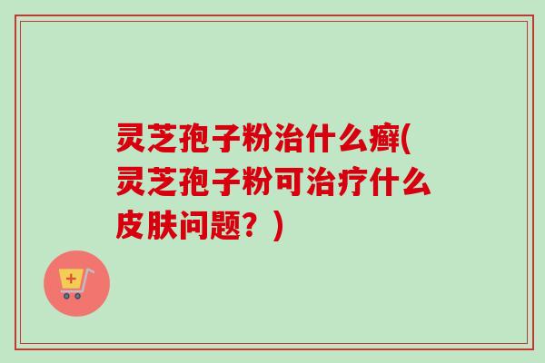 灵芝孢子粉治什么癣(灵芝孢子粉可治疗什么皮肤问题？)