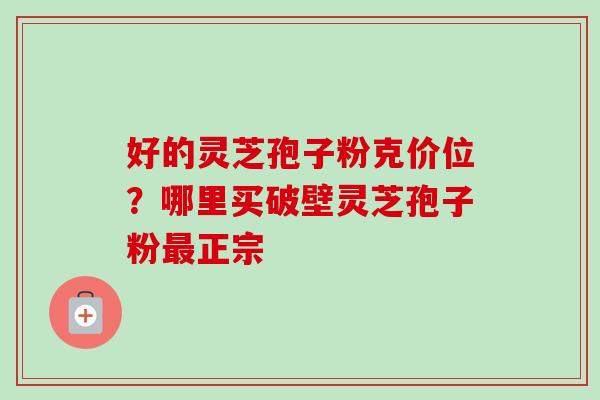 好的灵芝孢子粉克价位？哪里买破壁灵芝孢子粉最正宗