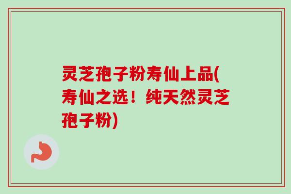 灵芝孢子粉寿仙上品(寿仙之选！纯天然灵芝孢子粉)
