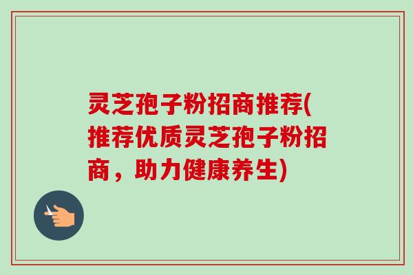 灵芝孢子粉招商推荐(推荐优质灵芝孢子粉招商，助力健康养生)