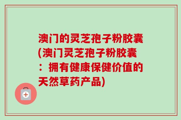 澳门的灵芝孢子粉胶囊(澳门灵芝孢子粉胶囊：拥有健康保健价值的天然草药产品)