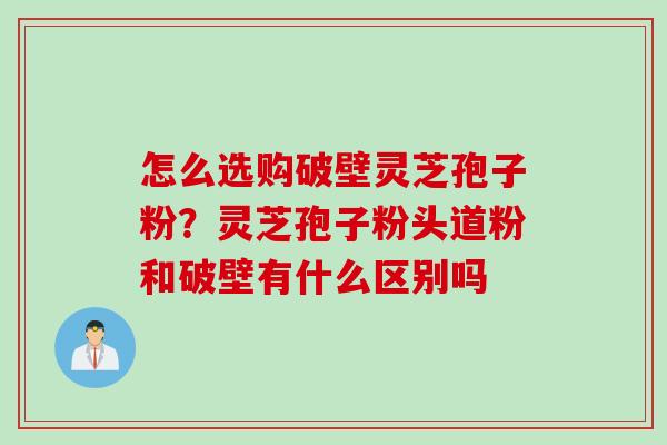 怎么选购破壁灵芝孢子粉?灵芝孢子粉头道粉和破壁有什么区别吗 怎么选购破壁灵芝孢子粉?灵芝孢子粉头道粉和破壁有什么区别吗