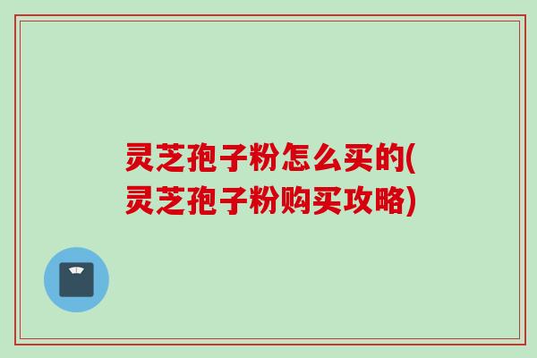 灵芝孢子粉怎么买的(灵芝孢子粉购买攻略)