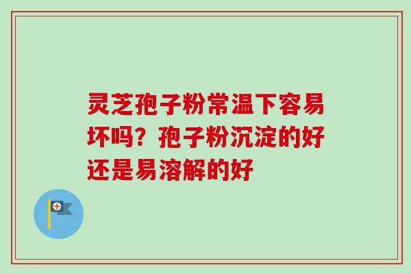 灵芝孢子粉常温下容易坏吗?孢子粉沉淀的好还是易溶解的好 灵芝孢子粉常温下容易坏吗?孢子粉沉淀的好还是易溶解的好