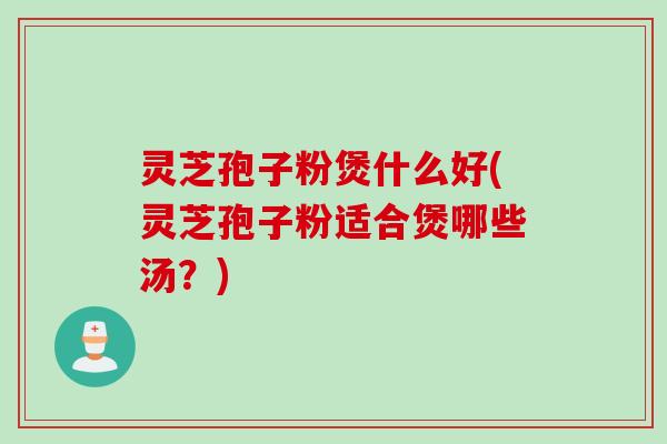 灵芝孢子粉煲什么好(灵芝孢子粉适合煲哪些汤？)