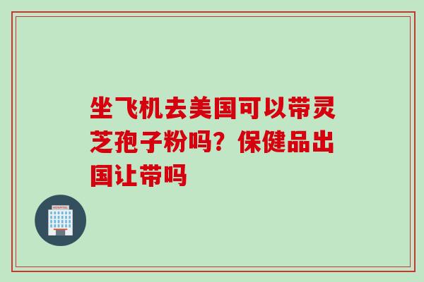 坐飞机去美国可以带灵芝孢子粉吗？保健品出国让带吗