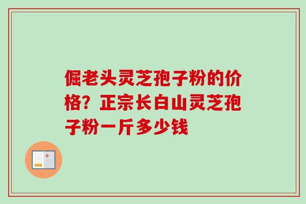 倔老头灵芝孢子粉的价格？正宗长白山灵芝孢子粉一斤多少钱