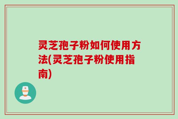灵芝孢子粉如何使用方法(灵芝孢子粉使用指南)