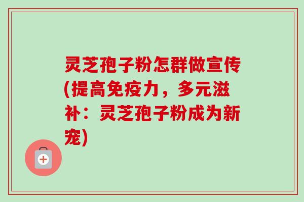 灵芝孢子粉怎群做宣传(提高免疫力，多元滋补：灵芝孢子粉成为新宠)