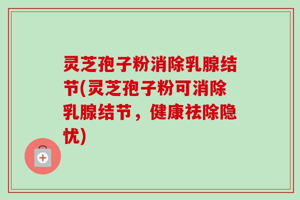 灵芝孢子粉消除乳腺结节(灵芝孢子粉可消除乳腺结节，健康祛除隐忧)