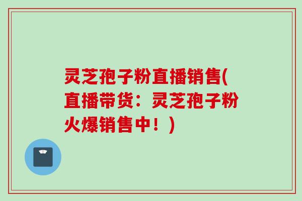 灵芝孢子粉直播销售(直播带货：灵芝孢子粉火爆销售中！)