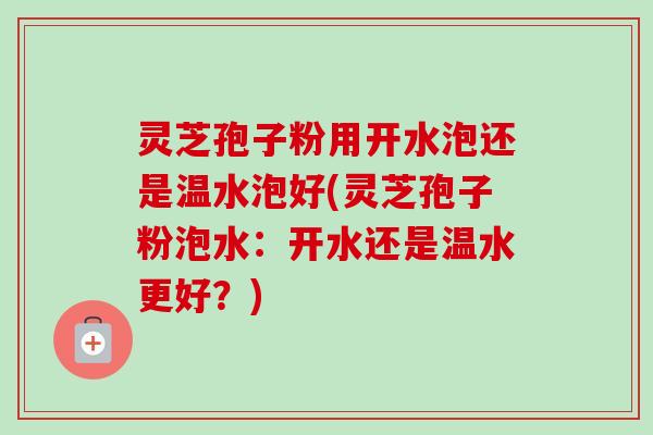 灵芝孢子粉用开水泡还是温水泡好(灵芝孢子粉泡水：开水还是温水更好？)