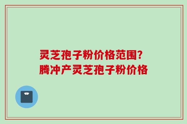 灵芝孢子粉价格范围?腾冲产灵芝孢子粉价格 灵芝孢子粉价格范围?腾冲产灵芝孢子粉价格