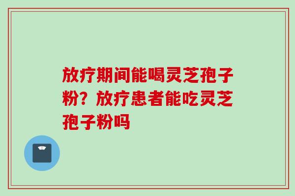 放疗期间能喝灵芝孢子粉？放疗患者能吃灵芝孢子粉吗