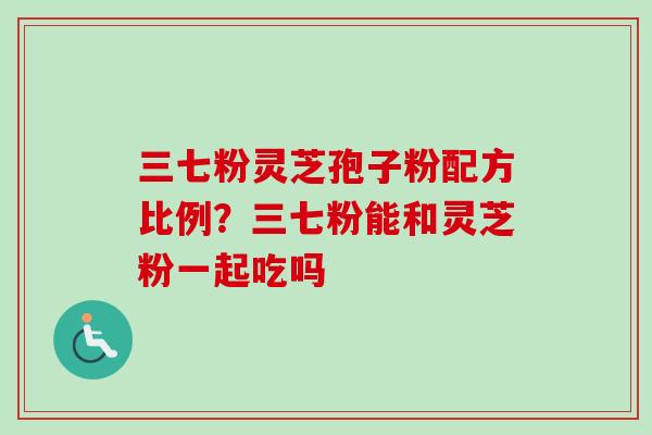 三七粉灵芝孢子粉配方比例？三七粉能和灵芝粉一起吃吗