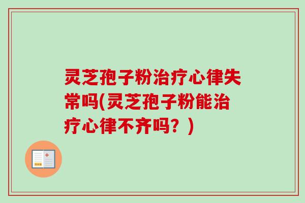 灵芝孢子粉治疗心律失常吗(灵芝孢子粉能治疗心律不齐吗？)