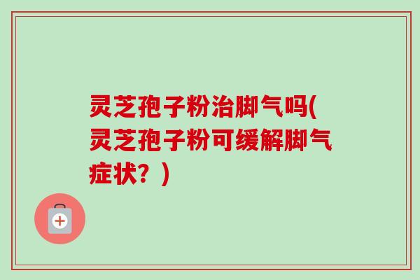 灵芝孢子粉治脚气吗(灵芝孢子粉可缓解脚气症状？)
