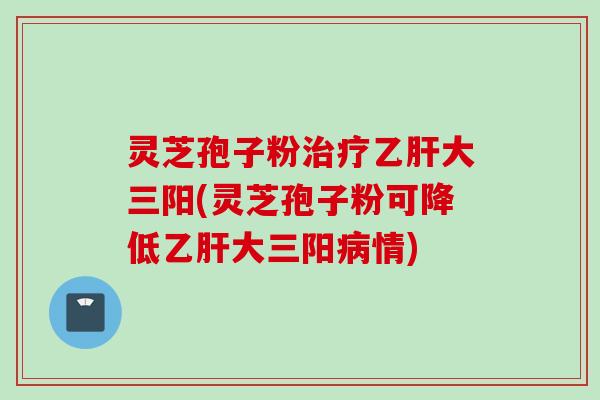 灵芝孢子粉治疗乙肝大三阳(灵芝孢子粉可降低乙肝大三阳病情)