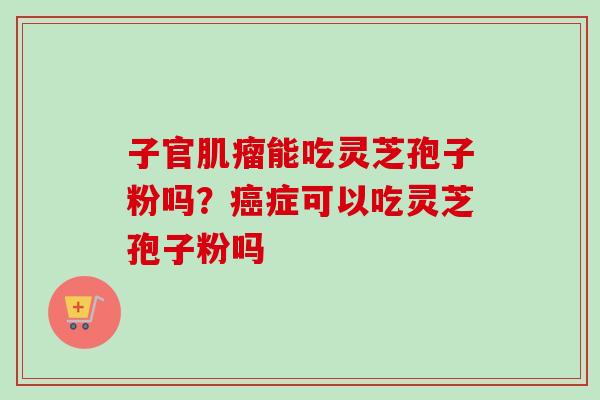 子官肌瘤能吃灵芝孢子粉吗？癌症可以吃灵芝孢子粉吗