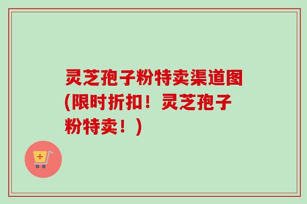 灵芝孢子粉特卖渠道图(限时折扣！灵芝孢子粉特卖！)