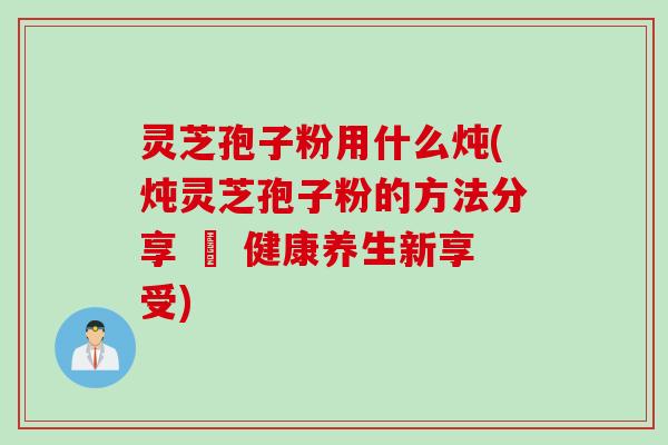 灵芝孢子粉用什么炖(炖灵芝孢子粉的方法分享 – 健康养生新享受)