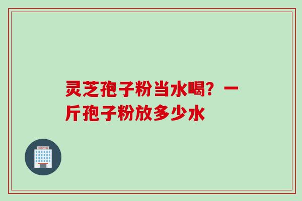灵芝孢子粉当水喝？一斤孢子粉放多少水