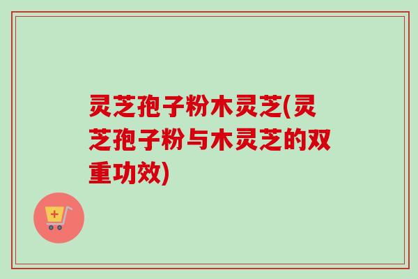 灵芝孢子粉木灵芝(灵芝孢子粉与木灵芝的双重功效)