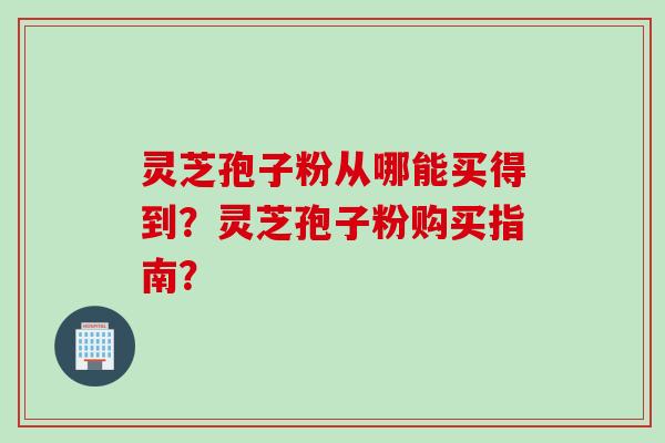 灵芝孢子粉从哪能买得到？灵芝孢子粉购买指南？