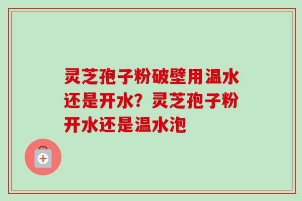 灵芝孢子粉破壁用温水还是开水？灵芝孢子粉开水还是温水泡
