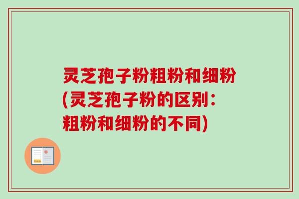 灵芝孢子粉粗粉和细粉(灵芝孢子粉的区别：粗粉和细粉的不同)