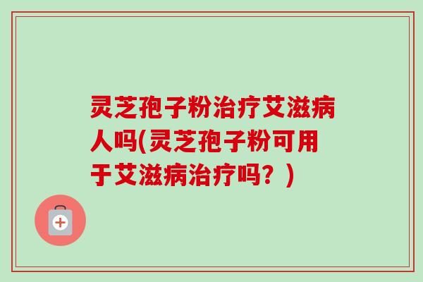 灵芝孢子粉治疗艾滋病人吗(灵芝孢子粉可用于艾滋病治疗吗？)