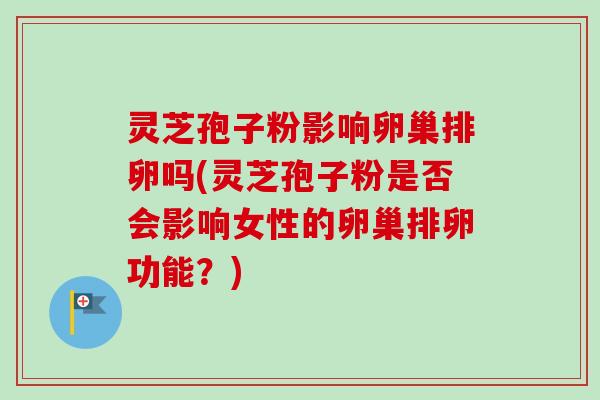 灵芝孢子粉影响卵巢排卵吗(灵芝孢子粉是否会影响女性的卵巢排卵功能?) 灵芝孢子粉影响卵巢排卵吗(灵芝孢子粉是否会影响女性的卵巢排卵功能?)