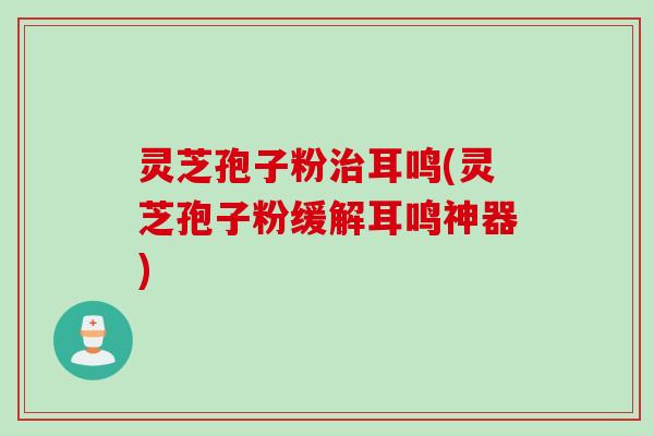 灵芝孢子粉治耳鸣(灵芝孢子粉缓解耳鸣神器)