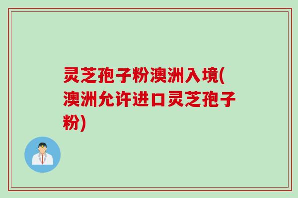 灵芝孢子粉澳洲入境(澳洲允许进口灵芝孢子粉) 灵芝孢子粉澳洲入境(澳洲允许进口灵芝孢子粉)