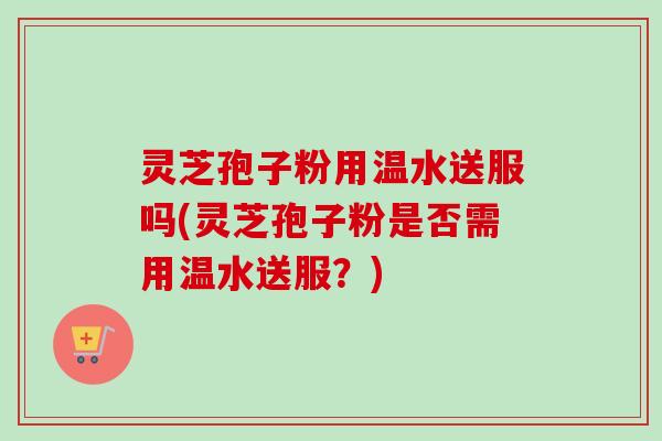 灵芝孢子粉用温水送服吗(灵芝孢子粉是否需用温水送服？)