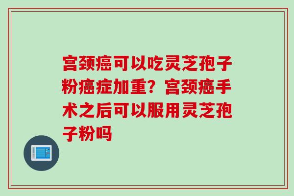 宫颈癌可以吃灵芝孢子粉癌症加重？宫颈癌手术之后可以服用灵芝孢子粉吗