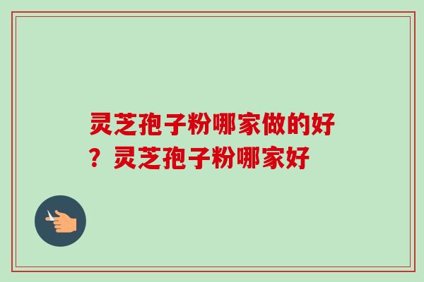 灵芝孢子粉哪家做的好？灵芝孢子粉哪家好
