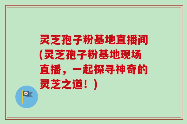 灵芝孢子粉基地直播间(灵芝孢子粉基地现场直播，一起探寻神奇的灵芝之道！)