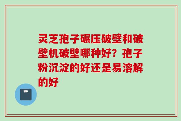 灵芝孢子碾压破壁和破壁机破壁哪种好？孢子粉沉淀的好还是易溶解的好